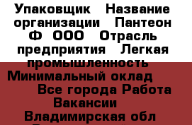 Упаковщик › Название организации ­ Пантеон-Ф, ООО › Отрасль предприятия ­ Легкая промышленность › Минимальный оклад ­ 20 000 - Все города Работа » Вакансии   . Владимирская обл.,Вязниковский р-н